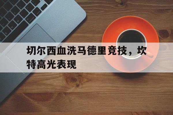 PG中国官网-切尔西血洗马德里竞技，坎特高光表现的简单介绍